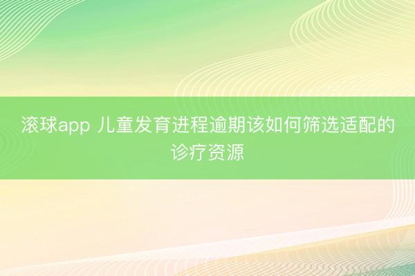 滚球app 儿童发育进程逾期该如何筛选适配的诊疗资源