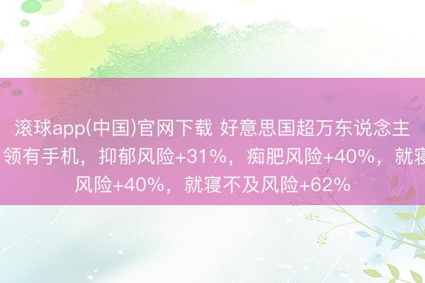滚球app(中国)官网下载 好意思国超万东说念主筹划：小孩12岁领有手机，抑郁风险+31%，痴肥风险+40%，就寝不及风险+62%