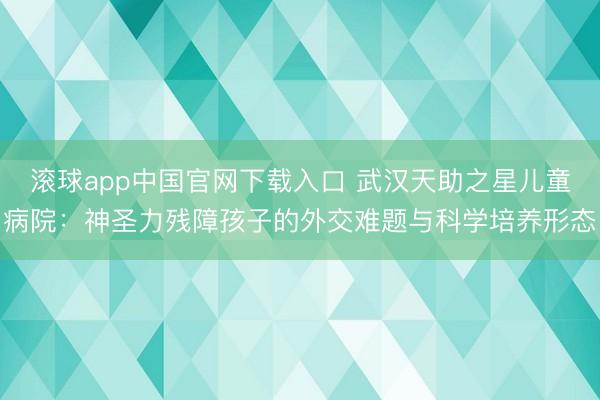 滚球app中国官网下载入口 武汉天助之星儿童病院：神圣力残障孩子的外交难题与科学培养形态