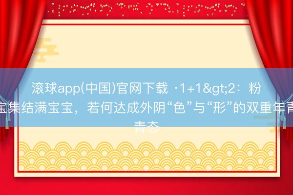 滚球app(中国)官网下载 ·1+1>2：粉宝宝集结满宝宝，若何达成外阴“色”与“形”的双重年青态