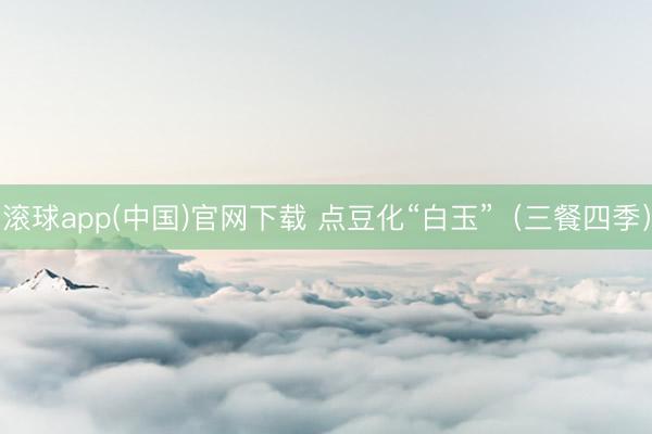 滚球app(中国)官网下载 点豆化“白玉”（三餐四季）