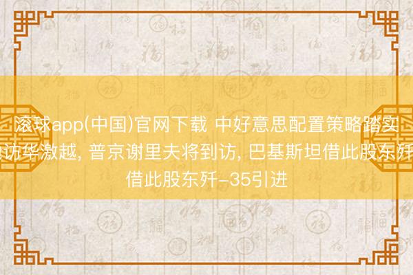 滚球app(中国)官网下载 中好意思配置策略踏实关系激勉访华激越， 普京谢里夫将到访， 巴基斯坦借此股东歼-35引进
