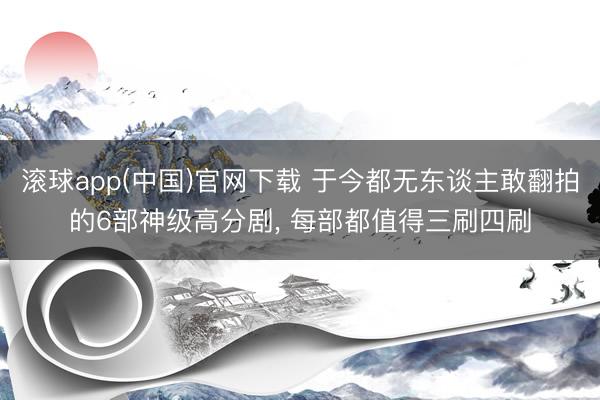 滚球app(中国)官网下载 于今都无东谈主敢翻拍的6部神级高分剧， 每部都值得三刷四刷