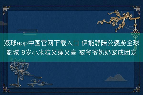 滚球app中国官网下载入口 伊能静陪公婆游全球影城 9岁小米粒又瘦又高 被爷爷奶奶宠成团宠