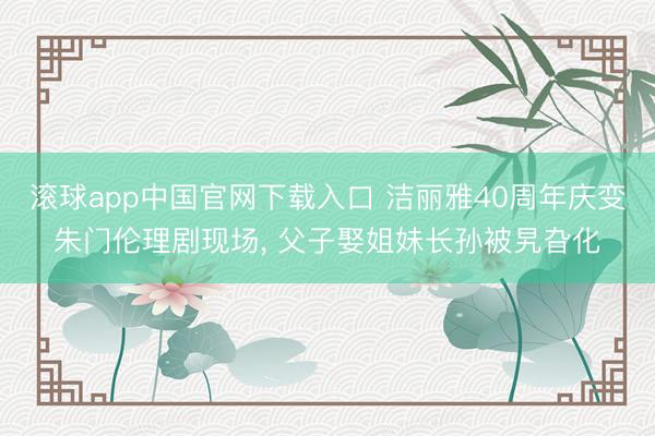 滚球app中国官网下载入口 洁丽雅40周年庆变朱门伦理剧现场， 父子娶姐妹长孙被旯旮化