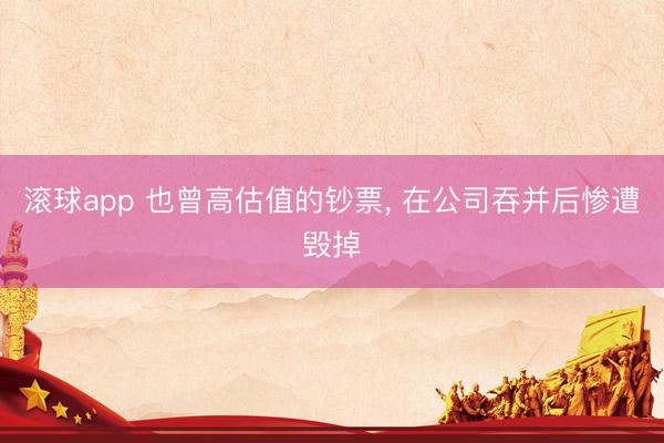 滚球app 也曾高估值的钞票， 在公司吞并后惨遭毁掉