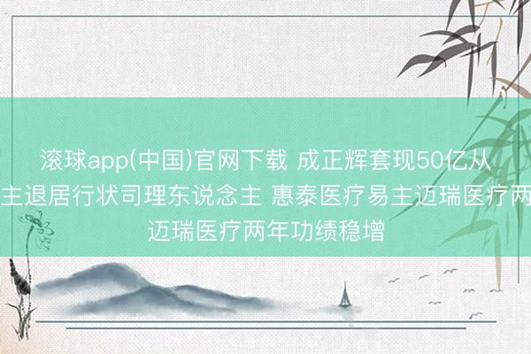 滚球app(中国)官网下载 成正辉套现50亿从首创东说念主退居行状司理东说念主 惠泰医疗易主迈瑞医疗两年功绩稳增