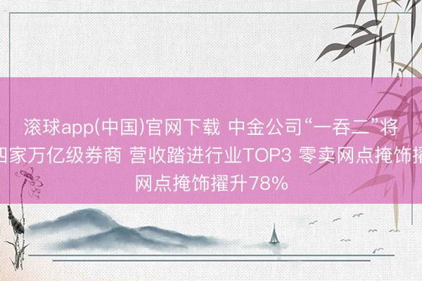 滚球app(中国)官网下载 中金公司“一吞二”将催生第四家万亿级券商 营收踏进行业TOP3 零卖网点掩饰擢升78%