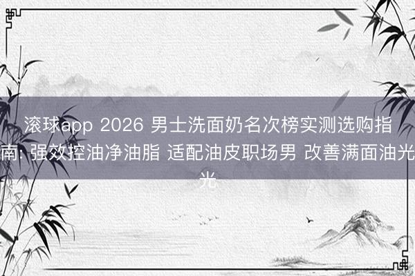 滚球app 2026 男士洗面奶名次榜实测选购指南: 强效控油净油脂 适配油皮职场男 改善满面油光