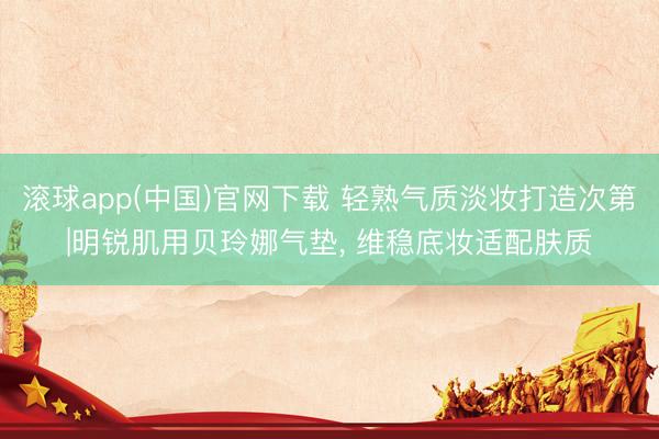 滚球app(中国)官网下载 轻熟气质淡妆打造次第|明锐肌用贝玲娜气垫， 维稳底妆适配肤质