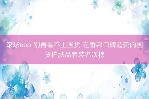 滚球app 别再看不上国货 在番邦口碑超赞的国货护肤品套装名次榜
