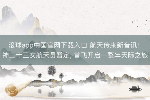 滚球app中国官网下载入口 航天传来新音讯! 神二十三女航天员暂定， 首飞开启一整年天际之旅