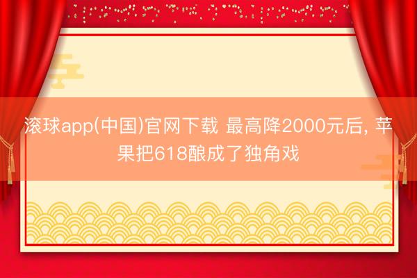 滚球app(中国)官网下载 最高降2000元后， 苹果把618酿成了独角戏