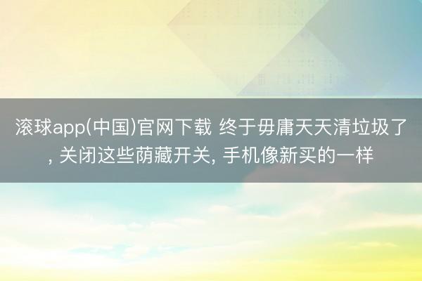 滚球app(中国)官网下载 终于毋庸天天清垃圾了， 关闭这些荫藏开关， 手机像新买的一样