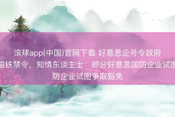 滚球app(中国)官网下载 好意思企号令政府推迟对华磁铁禁令，知情东谈主士：部分好意思国防企业试图争取豁免