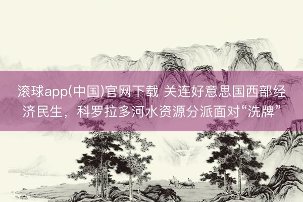 滚球app(中国)官网下载 关连好意思国西部经济民生，科罗拉多河水资源分派面对“洗牌”