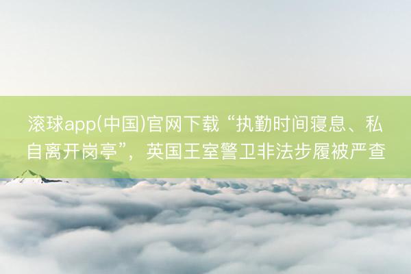 滚球app(中国)官网下载 “执勤时间寝息、私自离开岗亭”，英国王室警卫非法步履被严查