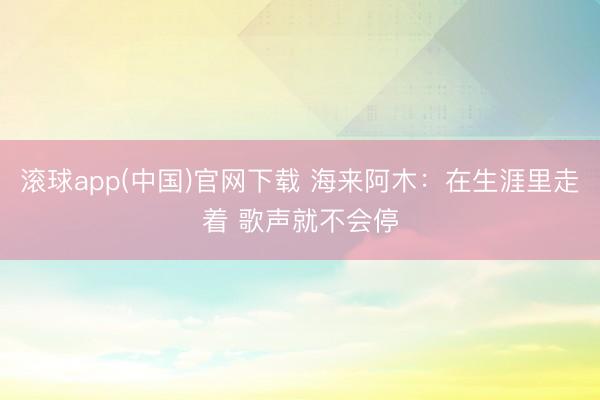 滚球app(中国)官网下载 海来阿木：在生涯里走着 歌声就不会停