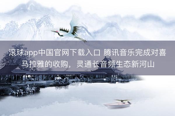 滚球app中国官网下载入口 腾讯音乐完成对喜马拉雅的收购，灵通长音频生态新河山