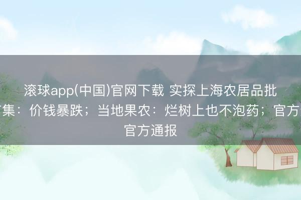 滚球app(中国)官网下载 实探上海农居品批发市集：价钱暴跌；当地果农：烂树上也不泡药；官方通报