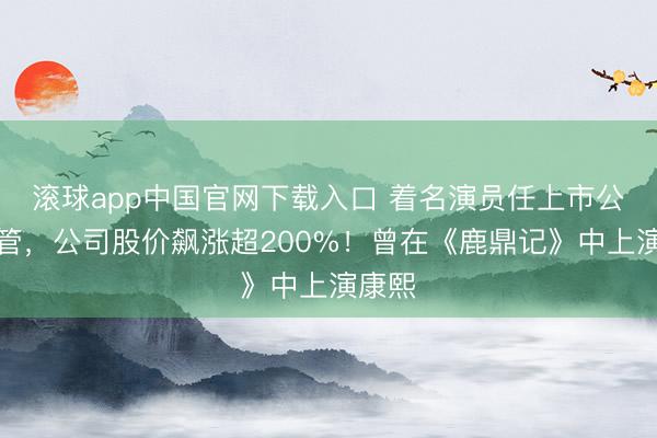 滚球app中国官网下载入口 着名演员任上市公司高管，公司股价飙涨超200%！曾在《鹿鼎记》中上演康熙