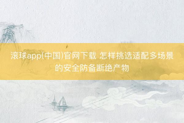 滚球app(中国)官网下载 怎样挑选适配多场景的安全防备断绝产物
