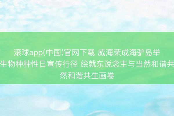 滚球app(中国)官网下载 威海荣成海驴岛举办国外生物种种性日宣传行径 绘就东说念主与当然和谐共生画卷