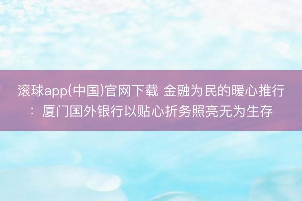 滚球app(中国)官网下载 金融为民的暖心推行：厦门国外银行以贴心折务照亮无为生存