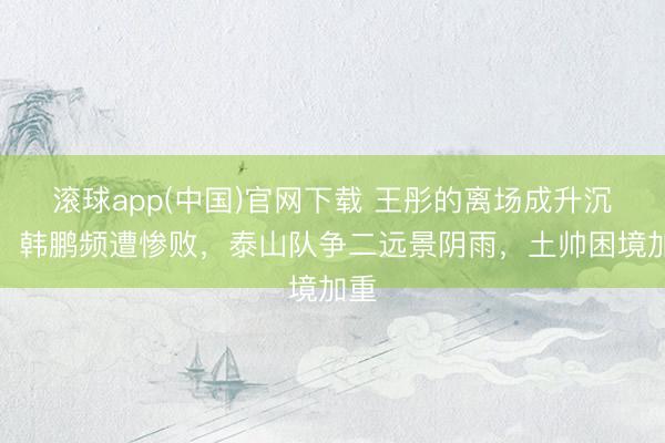 滚球app(中国)官网下载 王彤的离场成升沉点，韩鹏频遭惨败，泰山队争二远景阴雨，土帅困境加重