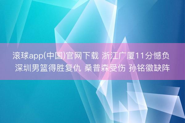滚球app(中国)官网下载 浙江广厦11分憾负 深圳男篮得胜复仇 桑普森受伤 孙铭徽缺阵
