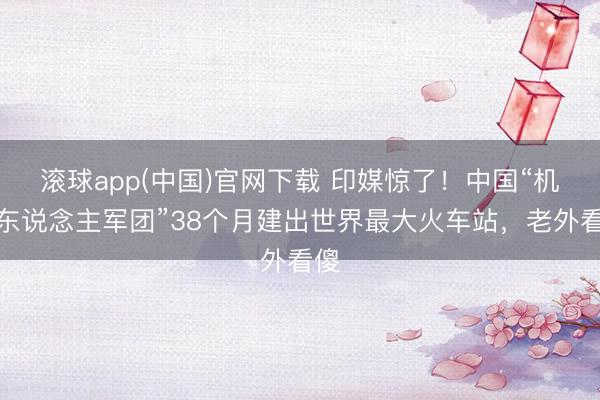 滚球app(中国)官网下载 印媒惊了！中国“机器东说念主军团”38个月建出世界最大火车站，老外看傻