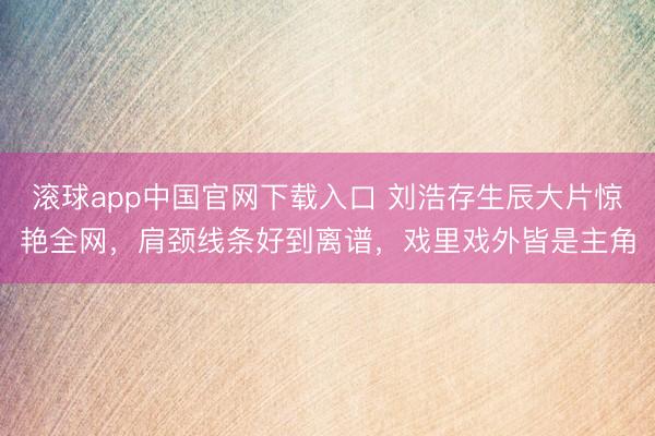 滚球app中国官网下载入口 刘浩存生辰大片惊艳全网，肩颈线条好到离谱，戏里戏外皆是主角