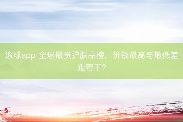 滚球app 全球最贵护肤品榜，价钱最高与最低差距若干？