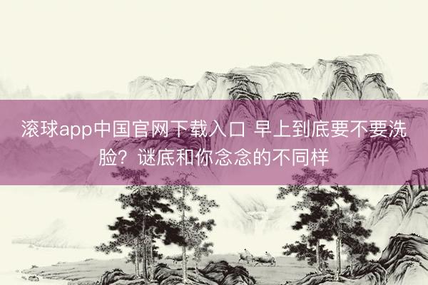 滚球app中国官网下载入口 早上到底要不要洗脸？谜底和你念念的不同样