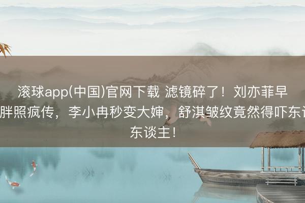 滚球app(中国)官网下载 滤镜碎了！刘亦菲早年微胖照疯传，李小冉秒变大婶，舒淇皱纹竟然得吓东谈主！