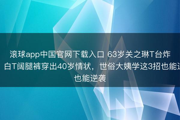 滚球app中国官网下载入口 63岁关之琳T台炸场！白T阔腿裤穿出40岁情状，世俗大姨学这3招也能逆袭
