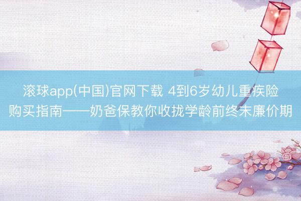 滚球app(中国)官网下载 4到6岁幼儿重疾险购买指南——奶爸保教你收拢学龄前终末廉价期