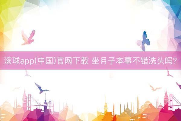 滚球app(中国)官网下载 坐月子本事不错洗头吗？