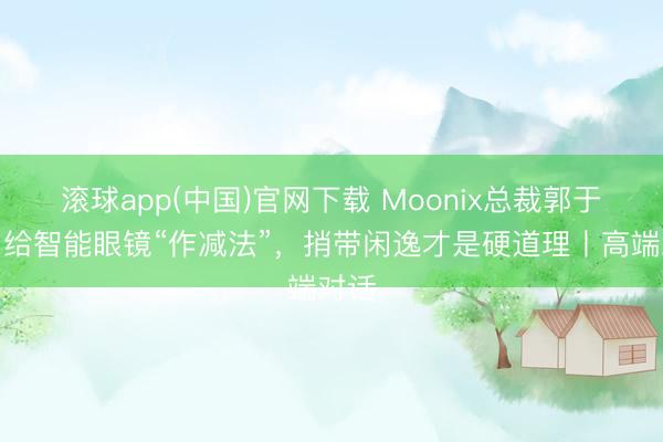 滚球app(中国)官网下载 Moonix总裁郭于晨：给智能眼镜“作减法”，捎带闲逸才是硬道理丨高端对话