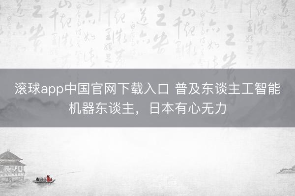 滚球app中国官网下载入口 普及东谈主工智能机器东谈主，日本有心无力