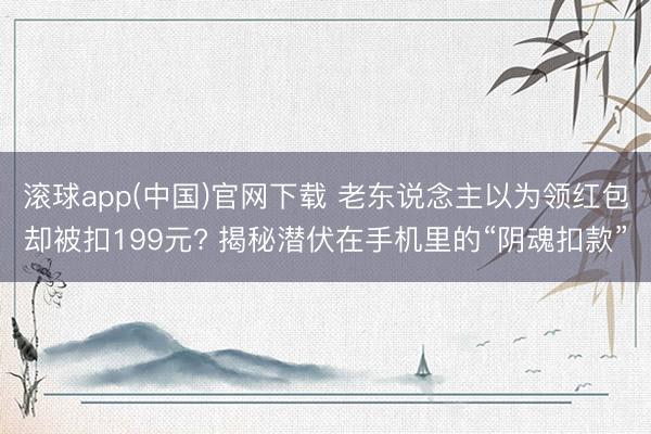 滚球app(中国)官网下载 老东说念主以为领红包却被扣199元? 揭秘潜伏在手机里的“阴魂扣款”