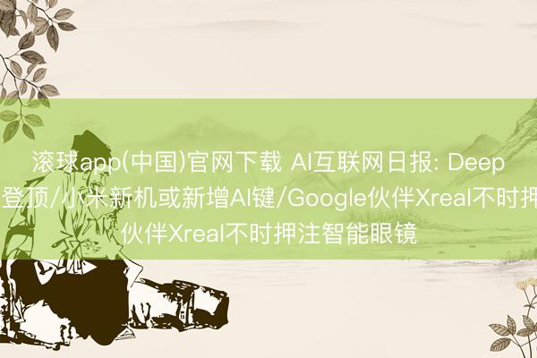 滚球app(中国)官网下载 AI互联网日报: DeepSeek调用量登顶/小米新机或新增AI键/Google伙伴Xreal不时押注智能眼镜