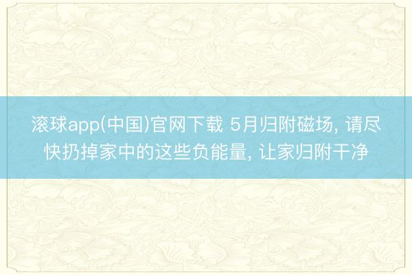 滚球app(中国)官网下载 5月归附磁场， 请尽快扔掉家中的这些负能量， 让家归附干净