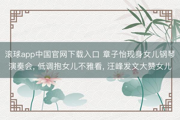 滚球app中国官网下载入口 章子怡现身女儿钢琴演奏会， 低调抱女儿不雅看， 汪峰发文大赞女儿