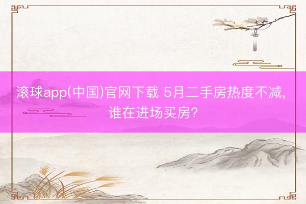 滚球app(中国)官网下载 5月二手房热度不减， 谁在进场买房?