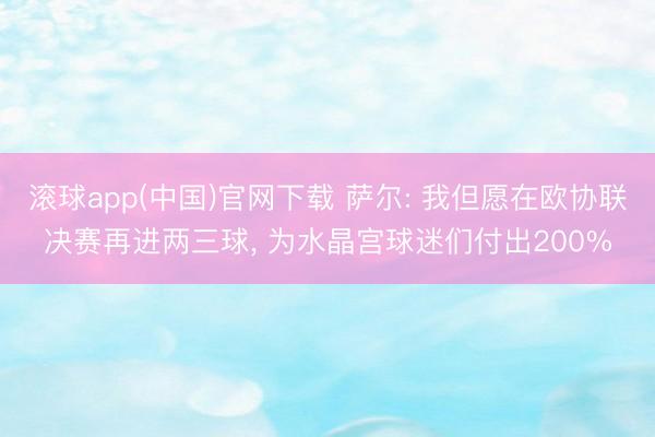滚球app(中国)官网下载 萨尔: 我但愿在欧协联决赛再进两三球， 为水晶宫球迷们付出200%