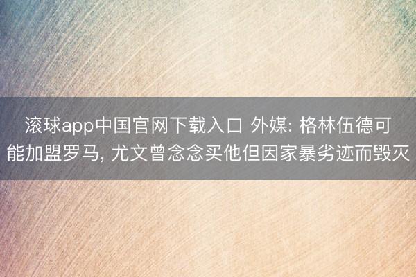 滚球app中国官网下载入口 外媒: 格林伍德可能加盟罗马， 尤文曾念念买他但因家暴劣迹而毁灭