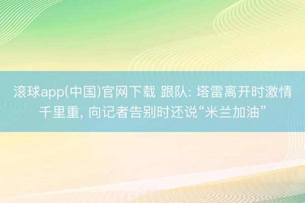 滚球app(中国)官网下载 跟队: 塔雷离开时激情千里重， 向记者告别时还说“米兰加油”
