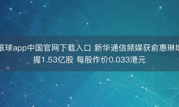 滚球app中国官网下载入口 新华通信频媒获俞惠琳增握1.53亿股 每股作价0.033港元