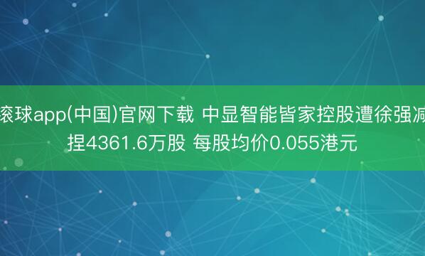 滚球app(中国)官网下载 中显智能皆家控股遭徐强减捏4361.6万股 每股均价0.055港元